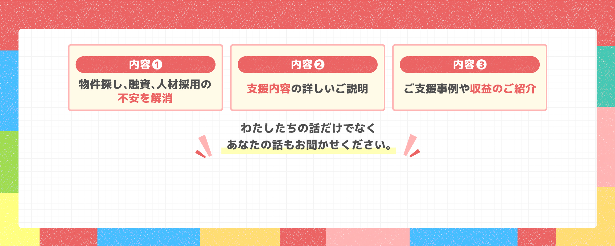 内容❶マーケットやトレンド情報。内容❷支援内容の詳しいご説明。❸ご支援事例や収益のご紹介。わたしたちの話だけでなくあなたのお話もお聞かせください